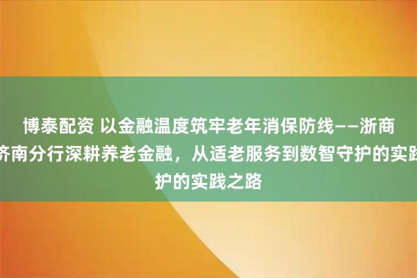 博泰配资 以金融温度筑牢老年消保防线——浙商银行济南分行深耕养老金融，从适老服务到数智守护的实践之路
