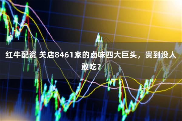 红牛配资 关店8461家的卤味四大巨头，贵到没人敢吃？