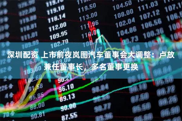 深圳配资 上市前夜岚图汽车董事会大调整：卢放兼任董事长，多名董事更换