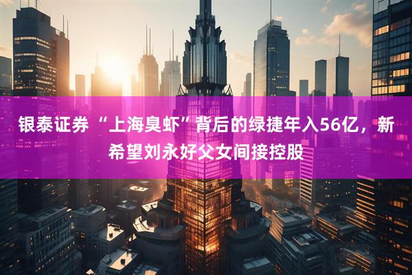 银泰证券 “上海臭虾”背后的绿捷年入56亿，新希望刘永好父女间接控股