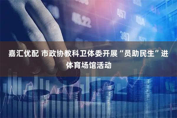 嘉汇优配 市政协教科卫体委开展“员助民生”进体育场馆活动