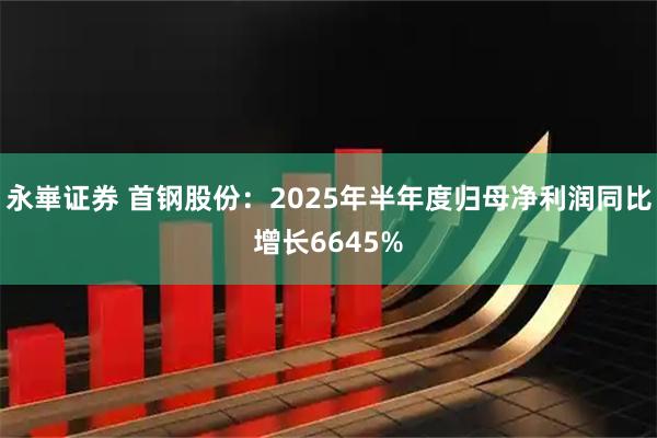 永崋证券 首钢股份：2025年半年度归母净利润同比增长6645%