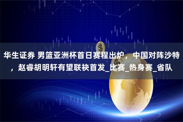 华生证券 男篮亚洲杯首日赛程出炉，中国对阵沙特，赵睿胡明轩有望联袂首发_比赛_热身赛_省队