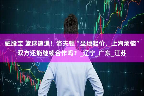 融股宝 篮球速递！洛夫顿“坐地起价，上海烦恼”双方还能继续合作吗？_辽宁_广东_江苏