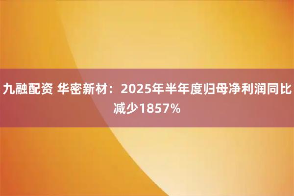 九融配资 华密新材：2025年半年度归母净利润同比减少1857%