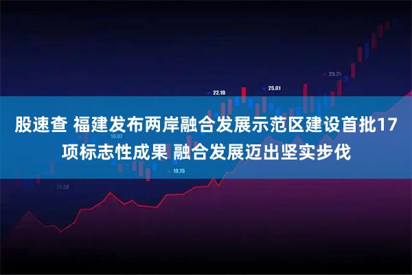 股速查 福建发布两岸融合发展示范区建设首批17项标志性成果 融合发展迈出坚实步伐