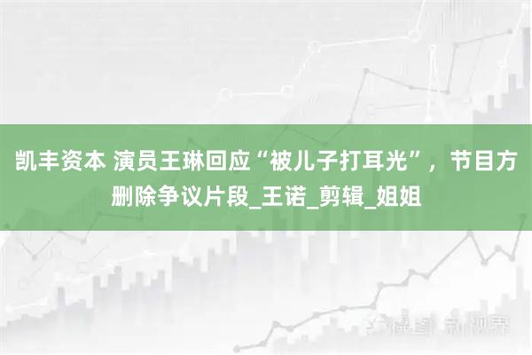 凯丰资本 演员王琳回应“被儿子打耳光”，节目方删除争议片段_王诺_剪辑_姐姐