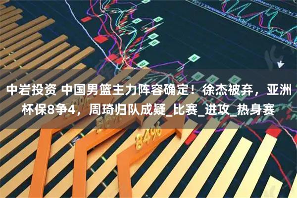 中岩投资 中国男篮主力阵容确定！徐杰被弃，亚洲杯保8争4，周琦归队成疑_比赛_进攻_热身赛