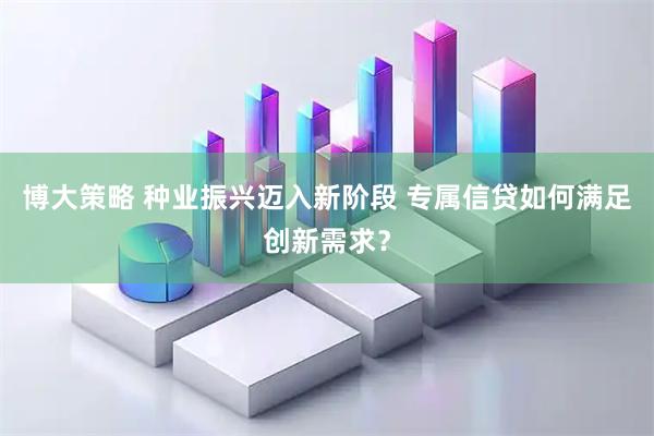 博大策略 种业振兴迈入新阶段 专属信贷如何满足创新需求？
