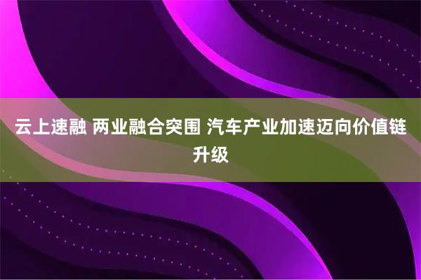 云上速融 两业融合突围 汽车产业加速迈向价值链升级
