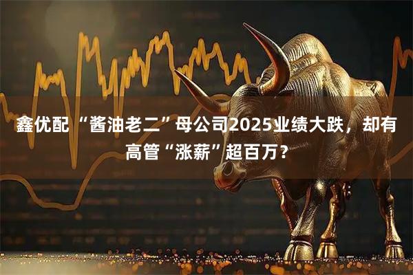 鑫优配 “酱油老二”母公司2025业绩大跌，却有高管“涨薪”超百万？