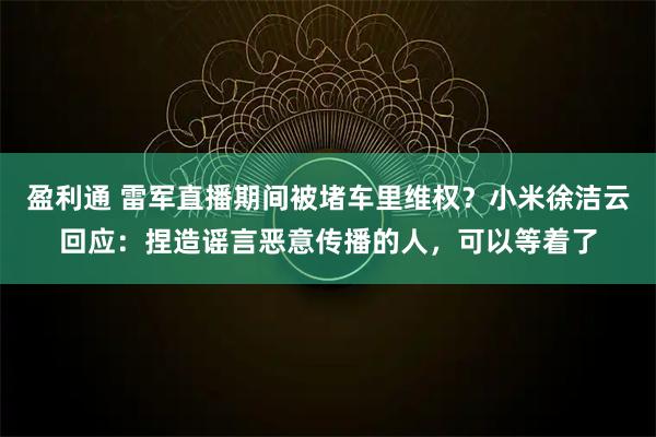 盈利通 雷军直播期间被堵车里维权？小米徐洁云回应：捏造谣言恶意传播的人，可以等着了